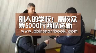 别人的学校!高校众筹5000斤西瓜送新生“BBIN娱乐”(图3) BBIN篮球