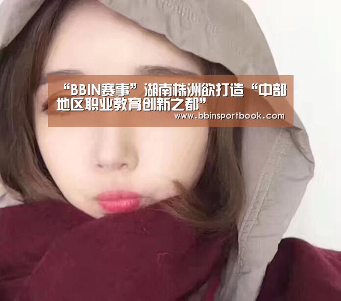 “BBIN赛事”湖南株洲欲打造“中部地区职业教育创新之都”(图3) BBIN娱乐